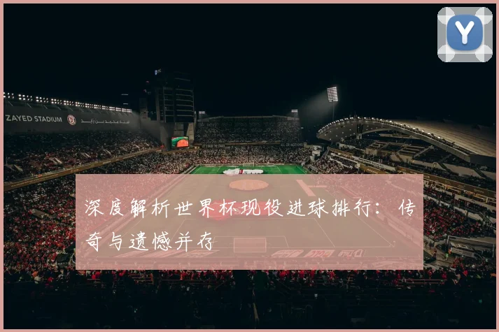 深度解析世界杯现役进球排行：传奇与遗憾并存