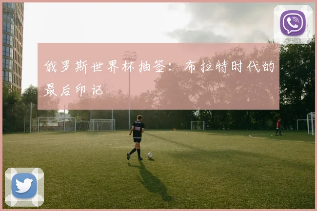 俄罗斯世界杯抽签：布拉特时代的最后印记