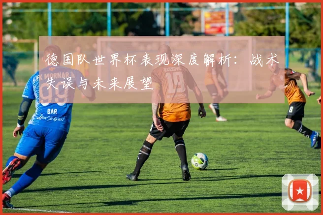 德国队世界杯表现深度解析：战术失误与未来展望