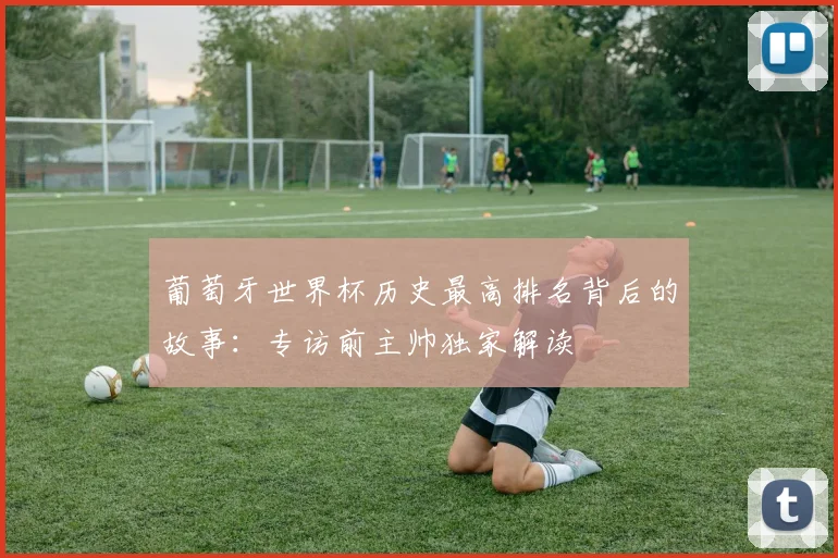 葡萄牙世界杯历史最高排名背后的故事：专访前主帅独家解读